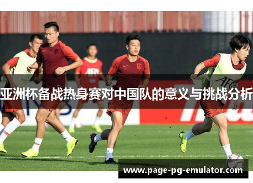 亚洲杯备战热身赛对中国队的意义与挑战分析