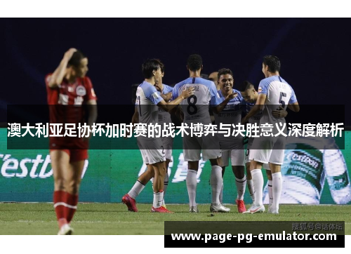澳大利亚足协杯加时赛的战术博弈与决胜意义深度解析