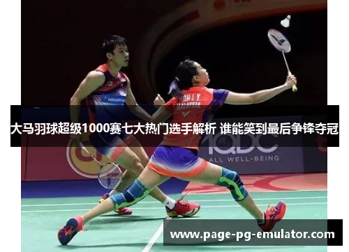 大马羽球超级1000赛七大热门选手解析 谁能笑到最后争锋夺冠