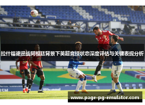 拉什福德迎战阿根廷背景下英超竞技状态深度评估与关键表现分析