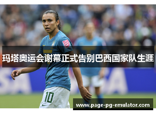 玛塔奥运会谢幕正式告别巴西国家队生涯