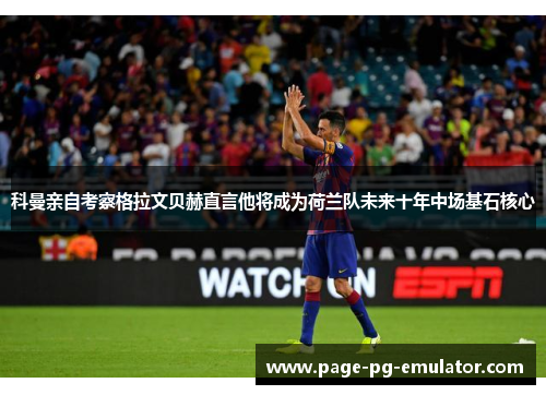 科曼亲自考察格拉文贝赫直言他将成为荷兰队未来十年中场基石核心