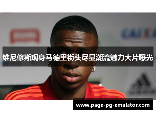 维尼修斯现身马德里街头尽显潮流魅力大片曝光